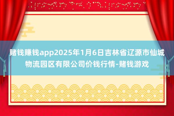 赌钱赚钱app2025年1月6日吉林省辽源市仙城物流园区有限公司价钱行情-赌钱游戏