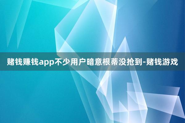 赌钱赚钱app不少用户暗意根蒂没抢到-赌钱游戏