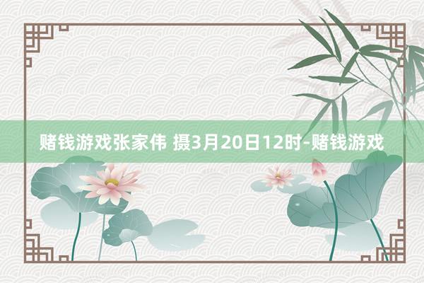 赌钱游戏张家伟 摄3月20日12时-赌钱游戏