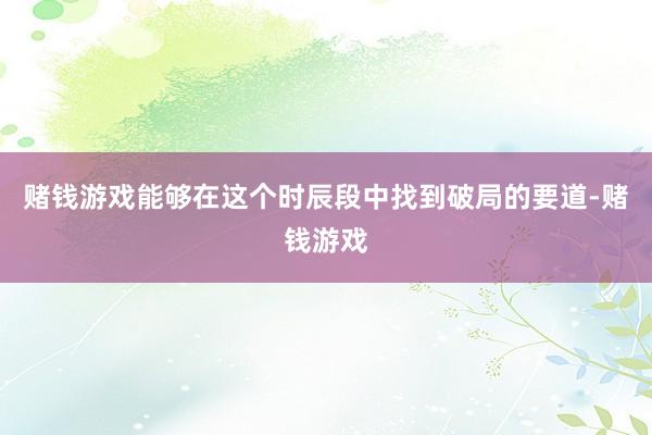赌钱游戏能够在这个时辰段中找到破局的要道-赌钱游戏