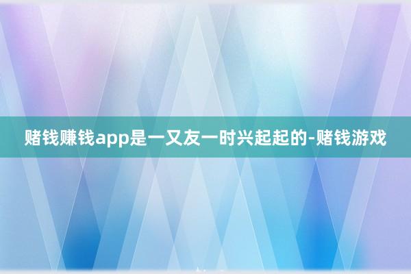 赌钱赚钱app是一又友一时兴起起的-赌钱游戏
