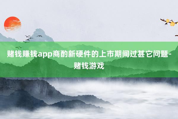 赌钱赚钱app商酌新硬件的上市期间过甚它问题-赌钱游戏