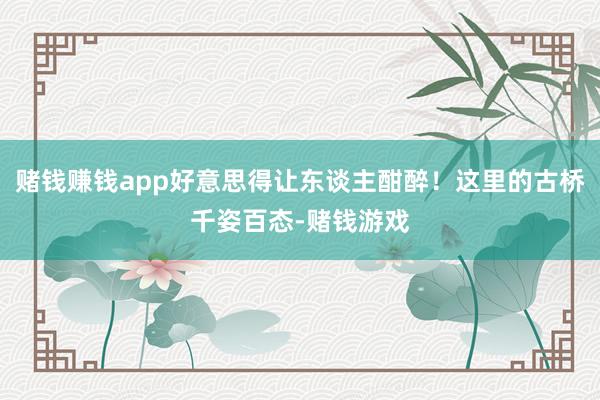 赌钱赚钱app好意思得让东谈主酣醉！这里的古桥千姿百态-赌钱游戏