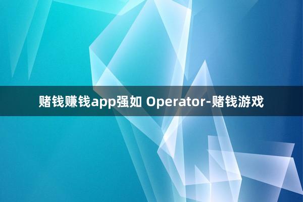 赌钱赚钱app强如 Operator-赌钱游戏