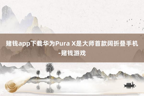赌钱app下载华为Pura X是大师首款阔折叠手机-赌钱游戏