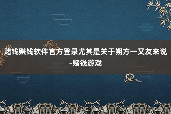 赌钱赚钱软件官方登录尤其是关于朔方一又友来说-赌钱游戏