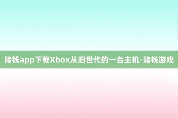 赌钱app下载Xbox从旧世代的一台主机-赌钱游戏