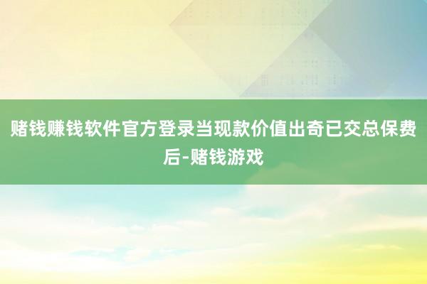 赌钱赚钱软件官方登录当现款价值出奇已交总保费后-赌钱游戏