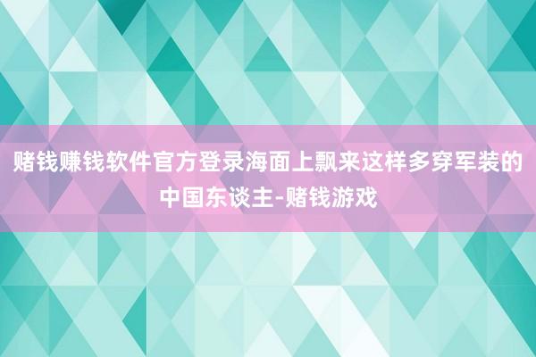 赌钱赚钱软件官方登录海面上飘来这样多穿军装的中国东谈主-赌钱游戏