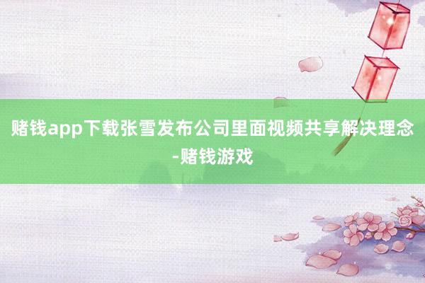 赌钱app下载张雪发布公司里面视频共享解决理念-赌钱游戏