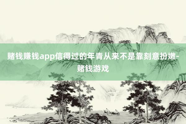 赌钱赚钱app信得过的年青从来不是靠刻意扮嫩-赌钱游戏