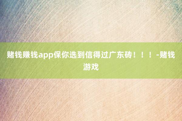 赌钱赚钱app保你选到信得过广东砖！！！-赌钱游戏