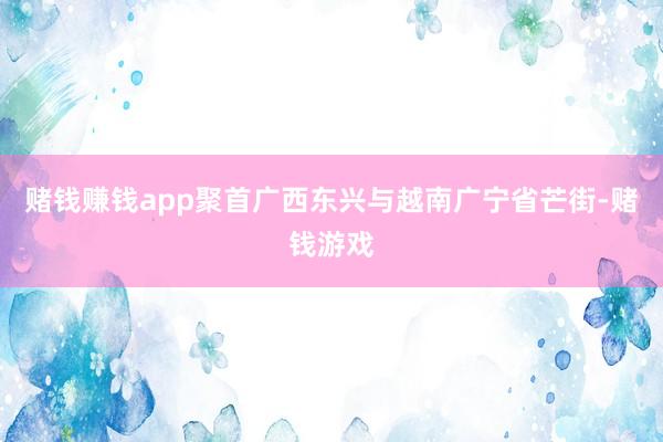 赌钱赚钱app聚首广西东兴与越南广宁省芒街-赌钱游戏