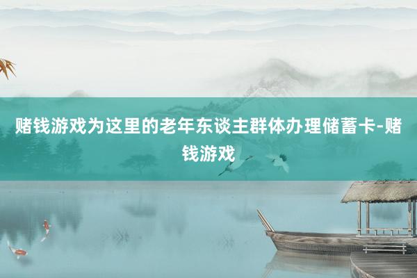 赌钱游戏为这里的老年东谈主群体办理储蓄卡-赌钱游戏