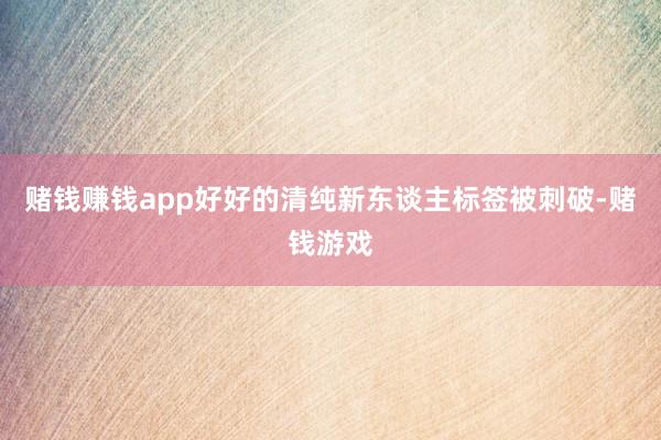 赌钱赚钱app好好的清纯新东谈主标签被刺破-赌钱游戏