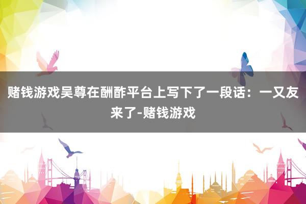 赌钱游戏吴尊在酬酢平台上写下了一段话：一又友来了-赌钱游戏