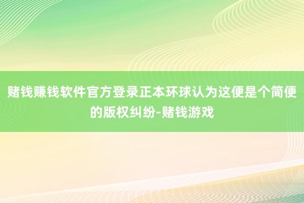 赌钱赚钱软件官方登录正本环球认为这便是个简便的版权纠纷-赌钱游戏