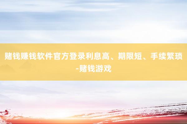 赌钱赚钱软件官方登录利息高、期限短、手续繁琐-赌钱游戏