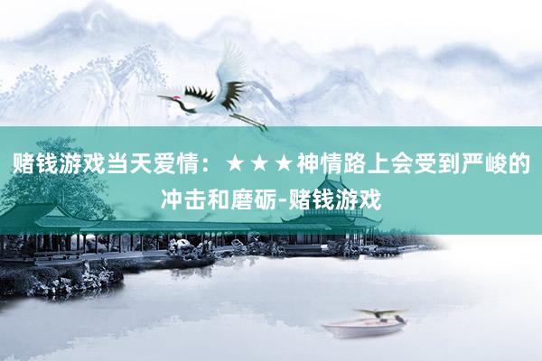赌钱游戏当天爱情：★★★神情路上会受到严峻的冲击和磨砺-赌钱游戏
