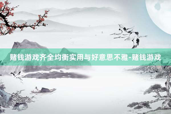 赌钱游戏齐全均衡实用与好意思不雅-赌钱游戏