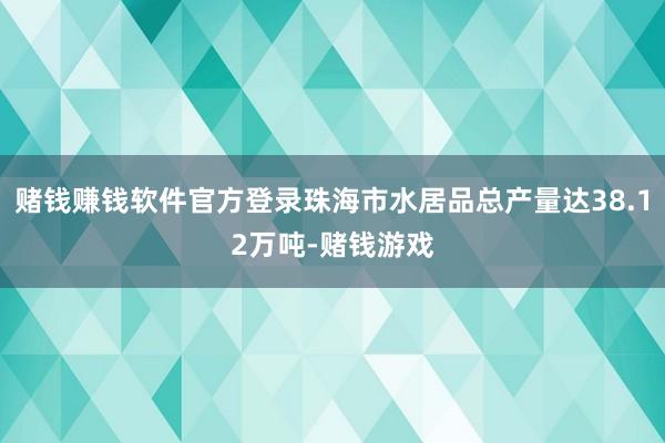 赌钱赚钱软件官方登录珠海市水居品总产量达38.12万吨-赌钱游戏