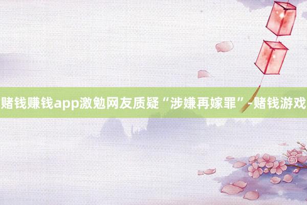 赌钱赚钱app激勉网友质疑“涉嫌再嫁罪”-赌钱游戏