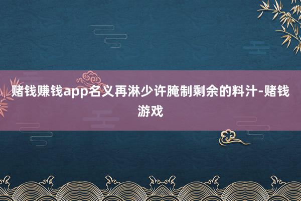 赌钱赚钱app名义再淋少许腌制剩余的料汁-赌钱游戏