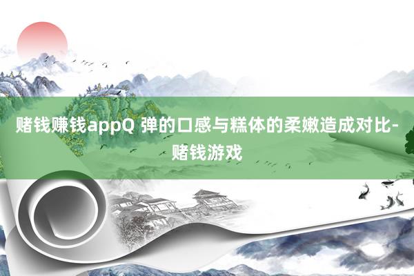 赌钱赚钱appQ 弹的口感与糕体的柔嫩造成对比-赌钱游戏