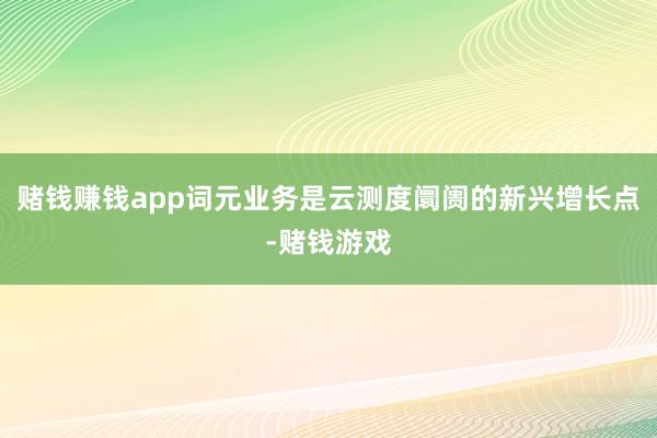 赌钱赚钱app词元业务是云测度阛阓的新兴增长点-赌钱游戏