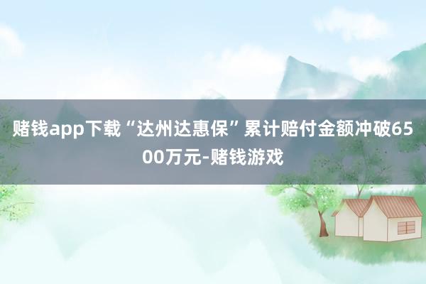 赌钱app下载“达州达惠保”累计赔付金额冲破6500万元-赌钱游戏