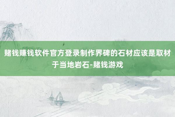 赌钱赚钱软件官方登录制作界碑的石材应该是取材于当地岩石-赌钱游戏