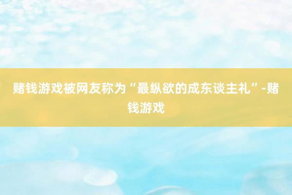 赌钱游戏被网友称为“最纵欲的成东谈主礼”-赌钱游戏
