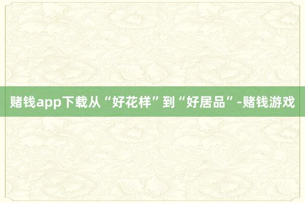 赌钱app下载从“好花样”到“好居品”-赌钱游戏