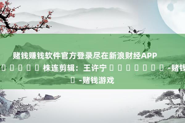 赌钱赚钱软件官方登录尽在新浪财经APP            						株连剪辑：王许宁 							-赌钱游戏