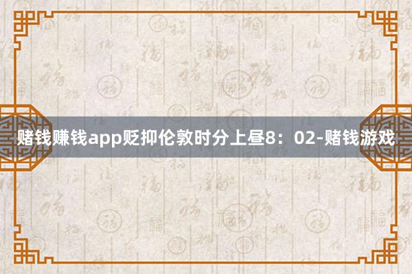 赌钱赚钱app贬抑伦敦时分上昼8：02-赌钱游戏