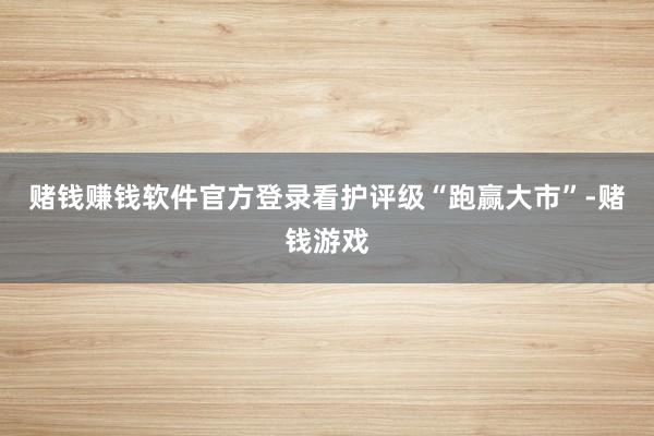 赌钱赚钱软件官方登录看护评级“跑赢大市”-赌钱游戏