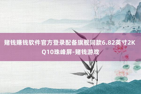 赌钱赚钱软件官方登录配备旗舰同款6.82英寸2K Q10珠峰屏-赌钱游戏