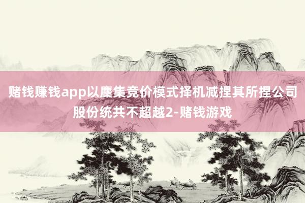 赌钱赚钱app以麇集竞价模式择机减捏其所捏公司股份统共不超越2-赌钱游戏