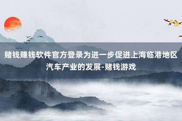 赌钱赚钱软件官方登录为进一步促进上海临港地区汽车产业的发展-赌钱游戏