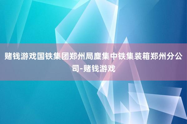 赌钱游戏国铁集团郑州局麇集中铁集装箱郑州分公司-赌钱游戏