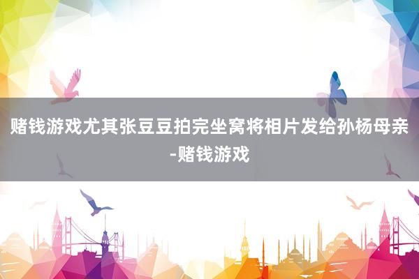 赌钱游戏尤其张豆豆拍完坐窝将相片发给孙杨母亲-赌钱游戏