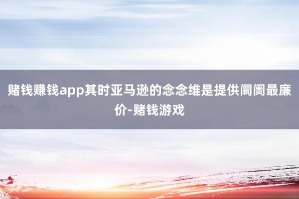 赌钱赚钱app其时亚马逊的念念维是提供阛阓最廉价-赌钱游戏