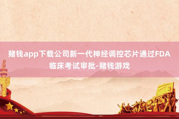 赌钱app下载公司新一代神经调控芯片通过FDA临床考试审批-赌钱游戏