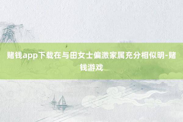 赌钱app下载在与田女士偏激家属充分相似明-赌钱游戏