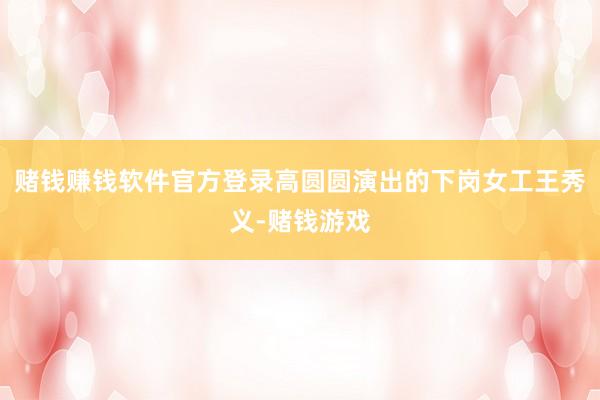 赌钱赚钱软件官方登录高圆圆演出的下岗女工王秀义-赌钱游戏