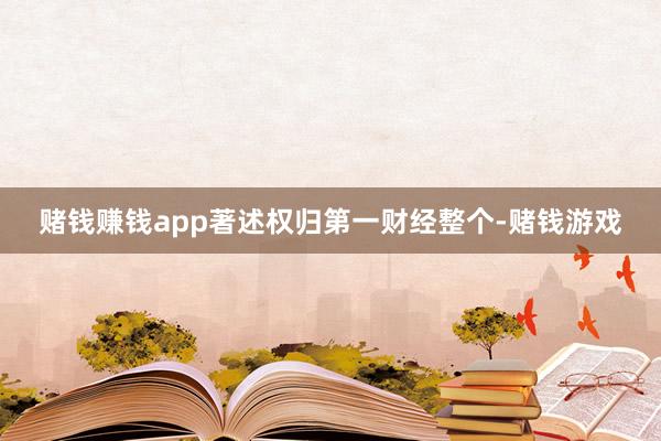 赌钱赚钱app著述权归第一财经整个-赌钱游戏