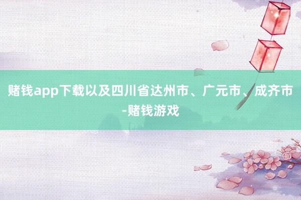 赌钱app下载以及四川省达州市、广元市、成齐市-赌钱游戏