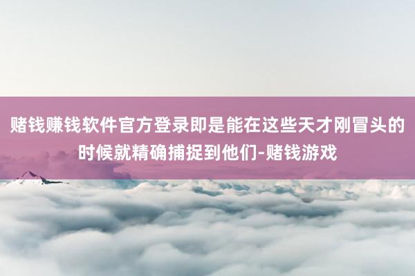 赌钱赚钱软件官方登录即是能在这些天才刚冒头的时候就精确捕捉到他们-赌钱游戏