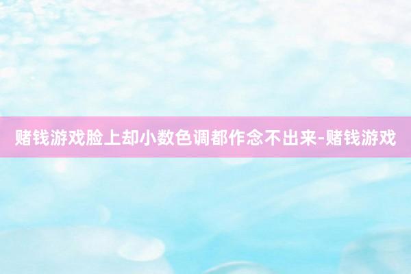 赌钱游戏脸上却小数色调都作念不出来-赌钱游戏