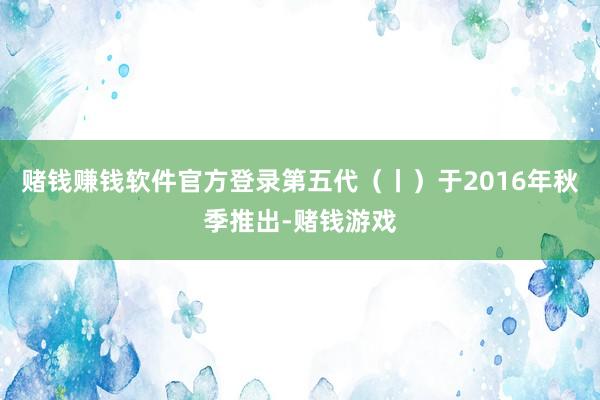 赌钱赚钱软件官方登录第五代（丨）于2016年秋季推出-赌钱游戏